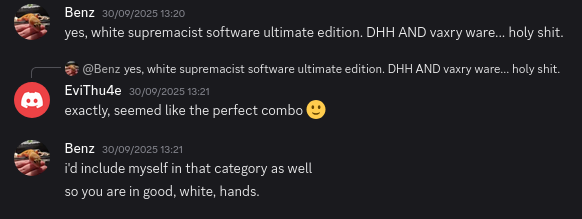 A screenshot of a discord conversation: Benz: Yes, white supremacist software ultimate edition, DHH AND vaxry ware... holy shit. EviTh4e: Exactly, seemed like the perfect combo. Benz: I'd include myself in that category as well so you are in good white hands.