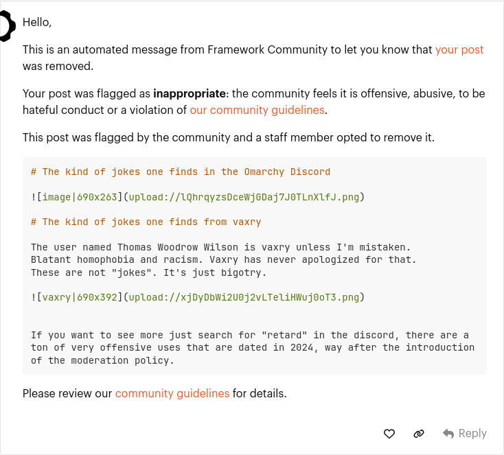 Hello, This is an automated message from Framework Community to let you know that your post was removed. Your post was flagged as inappropriate: the community feels it is offensive, abusive, to be hateful conduct or a violation of our community guidelines. This post was flagged by the community and a staff member opted to remove it: The kind of jokes one finds in the Omarchy Discord image URL The kind of jokes one finds from vaxry The user named Thomas Woodrow Wilson is vaxry unless I'm mistaken. Blatant homophobia and racism. Vaxry has never apologized for that. These are not "jokes". It's just bigotry. image URL. If you want to see more just search for "retard" in the discord, there are a ton of very offensive uses that are dated in 2024, way after the introduction of the moderation policy. Please review our community guidelines for details.